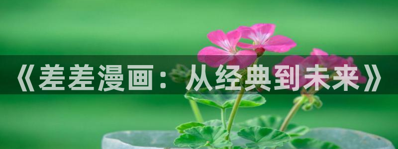 51漫画网页入口：《差差漫画：从经典到未来》